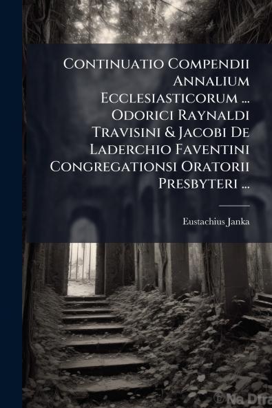 Continuatio Compendii Annalium Ecclesiasticorum ... Odorici Raynaldi Travisini & Jacobi De Laderchio Faventini Congregationsi Oratorii Presbyteri ...