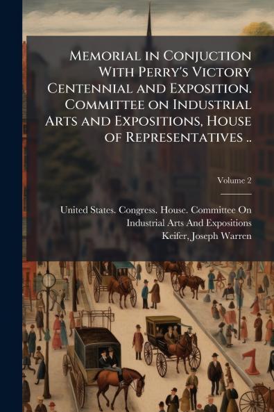 Memorial in Conjuction With Perry's Victory Centennial and Exposition. Committee on Industrial Arts and Expositions House of Representatives ..; Volume 2