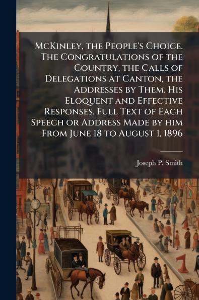 McKinley the People's Choice. The Congratulations of the Country the Calls of Delegations at Canton the Addresses by Them. His Eloquent and Effective Responses. Full Text of Each Speech or Address Made by him From June 18 to August 1 1896