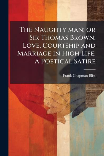 The Naughty man; or Sir Thomas Brown. Love Courtship and Marriage in High Life. A Poetical Satire