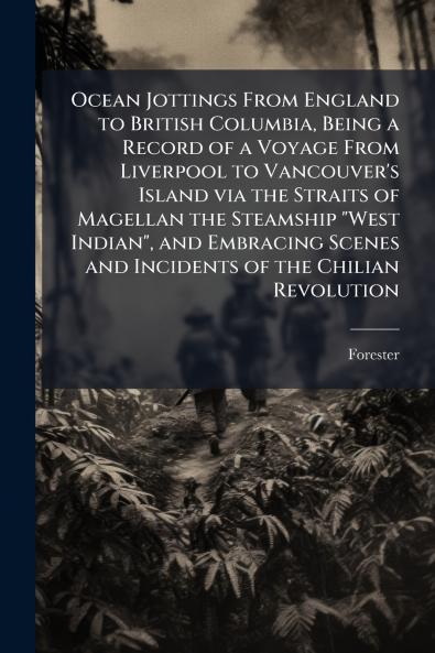 Ocean Jottings From England to British Columbia Being a Record of a Voyage From Liverpool to Vancouver's Island via the Straits of Magellan the Steamship West Indian and Embracing Scenes and Incidents of the Chilian Revolution