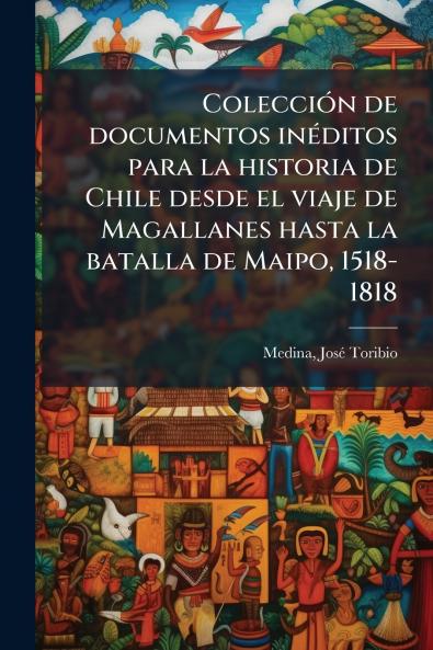 Colección de documentos inéditos para la historia de Chile desde el viaje de Magallanes hasta la batalla de Maipo 1518-1818