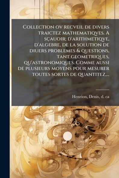 Collection ov recveil de divers traictez mathematiqves. A sçauoir; d'arithmetiqve d'algebre de la solution de diuers problemes & questions tant geometriques qu'astronomiques. Comme aussi de plusieurs moyens pour mesurer toutes sortes de quantitez...
