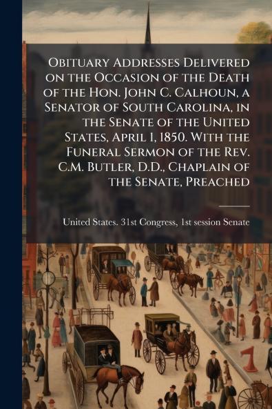 Obituary Addresses Delivered on the Occasion of the Death of the Hon. John C. Calhoun a Senator of South Carolina in the Senate of the United States April 1 1850. With the Funeral Sermon of the Rev. C.M. Butler D.D. Chaplain of the Senate Preached