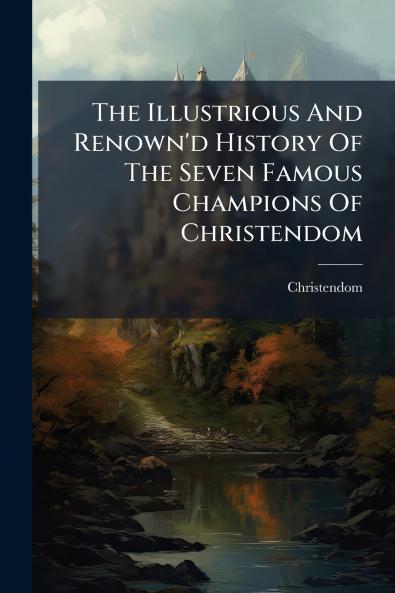 The Illustrious And Renown'd History Of The Seven Famous Champions Of Christendom