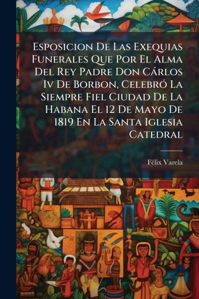 Esposicion De Las Exequias Funerales Que Por El Alma Del Rey Padre Don Cárlos Iv De Borbon Celebró La Siempre Fiel Ciudad De La Habana El 12 De Mayo De 1819 En La Santa Iglesia Catedral