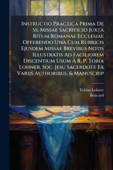 Instructio Practica Prima De Ss. Missae Sacrificio Juxta Ritum Romanae Ecclesiae Offerendo Unà Cum Rubricis Ejusdem Missae Brevibus Notis Illustratis Ad Faciliorem Discentium Usum À R. P. Tobia Lohner Soc. Jesu Sacerdote Ex Varijs Authoribus & Manuscrip