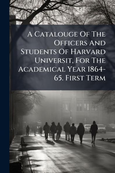 A Catalouge Of The Officers And Students Of Harvard Universit For The Academical Year 1864-65. First Term