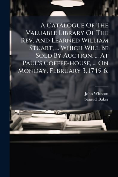 A Catalogue Of The Valuable Library Of The Rev. And Learned William Stuart ... Which Will Be Sold By Auction ... At Paul's Coffee-house ... On Monday February 3 1745-6.