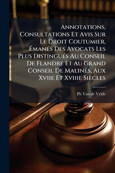 Annotations Consultations Et Avis Sur Le Droit Coutumier Émanés Des Avocats Les Plus Distingués Au Conseil De Flandre Et Au Grand Conseil De Malines Aux Xviie Et Xviiie Siècles