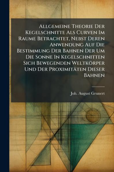 Allgemeine Theorie Der Kegelschnitte Als Curven Im Raume Betrachtet Nebst Deren Anwendung Auf Die Bestimmung Der Bahnen Der Um Die Sonne In Kegelschnitten Sich Bewegenden Weltkörper Und Der Proximitäten Dieser Bahnen