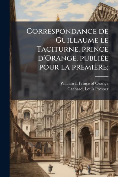 Correspondance de Guillaume le Taciturne prince d'Orange publiée pour la première;