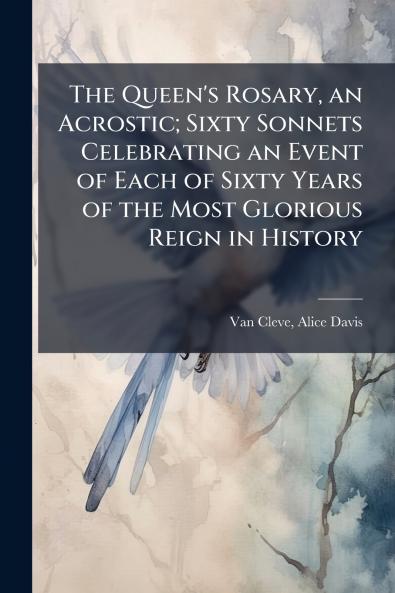 The Queen's Rosary an Acrostic; Sixty Sonnets Celebrating an Event of Each of Sixty Years of the Most Glorious Reign in History