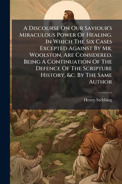 A Discourse On Our Saviour's Miraculous Power Of Healing. In Which The Six Cases Excepted Against By Mr. Woolston Are Considered. Being A Continuation Of The Defence Of The Scripture History &c. By The Same Author
