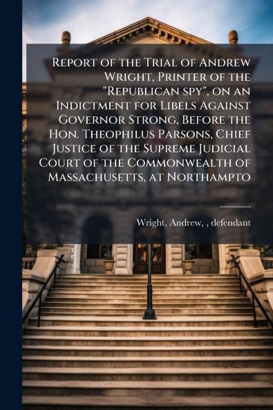 Report of the Trial of Andrew Wright Printer of the Republican spy on an Indictment for Libels Against Governor Strong Before the Hon. Theophilus Parsons Chief Justice of the Supreme Judicial Court of the Commonwealth of Massachusetts at Northampto