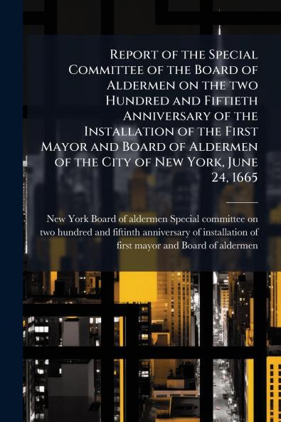 Report of the Special Committee of the Board of Aldermen on the two Hundred and Fiftieth Anniversary of the Installation of the First Mayor and Board of Aldermen of the City of New York June 24 1665