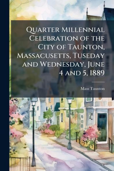 Quarter Millennial Celebration of the City of Taunton Massacusetts Tuseday and Wednesday June 4 and 5 1889