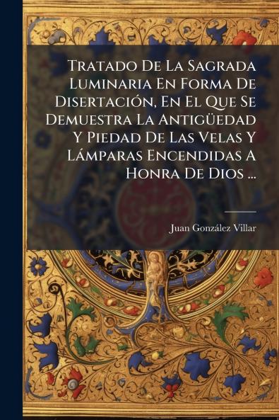 Tratado De La Sagrada Luminaria En Forma De Disertación En El Que Se Demuestra La Antigüedad Y Piedad De Las Velas Y Lámparas Encendidas A Honra De Dios ...