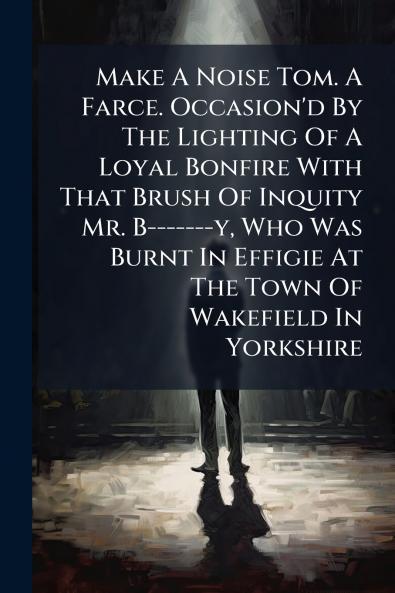 Make A Noise Tom. A Farce. Occasion'd By The Lighting Of A Loyal Bonfire With That Brush Of Inquity Mr. B-------y Who Was Burnt In Effigie At The Town Of Wakefield In Yorkshire