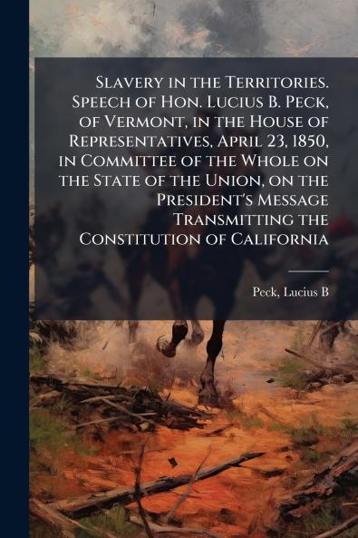 Slavery in the Territories. Speech of Hon. Lucius B. Peck of Vermont in the House of Representatives April 23 1850 in Committee of the Whole on the State of the Union on the President's Message Transmitting the Constitution of California