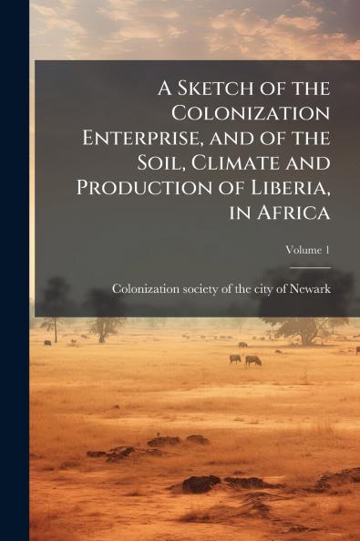 A Sketch of the Colonization Enterprise and of the Soil Climate and Production of Liberia in Africa; Volume 1
