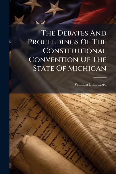 The Debates And Proceedings Of The Constitutional Convention Of The State Of Michigan