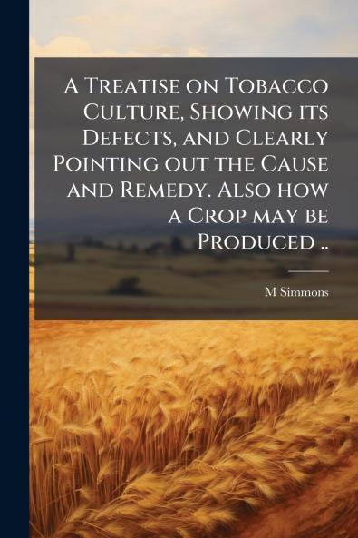 A Treatise on Tobacco Culture Showing its Defects and Clearly Pointing out the Cause and Remedy. Also how a Crop may be Produced ..
