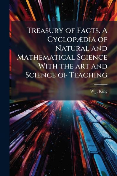 Treasury of Facts. A Cyclopædia of Natural and Mathematical Science With the art and Science of Teaching