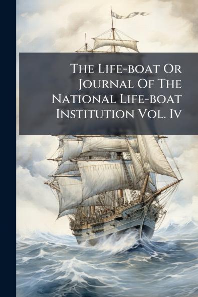 The Life-boat Or Journal Of The National Life-boat Institution Vol. Iv