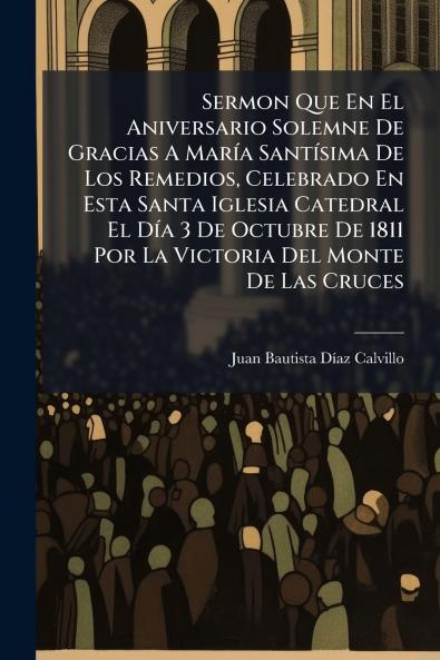 Sermon Que En El Aniversario Solemne De Gracias A María Santísima De Los Remedios Celebrado En Esta Santa Iglesia Catedral El Día 3 De Octubre De 1811 Por La Victoria Del Monte De Las Cruces