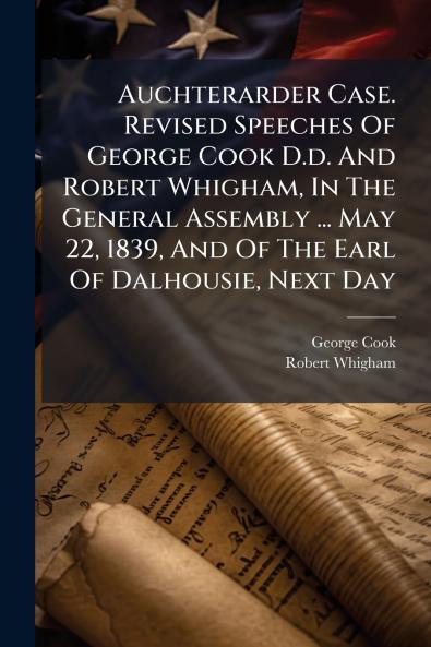 Auchterarder Case. Revised Speeches Of George Cook D.d. And Robert Whigham In The General Assembly ... May 22 1839 And Of The Earl Of Dalhousie Next Day