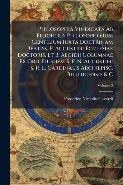 Philosophia Vindicata Ab Erroribus Philosophorum Gentilium Iuxta Doctrinam Beatiss. P. Augustini Ecclesiae Doctoris Et B. Aegidii Columnae Ex Ord. Eiusdem S. P. N. Augustini S. R. E. Cardinalis Archiepisc. Bituricensis & C; Volume 3