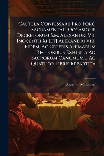 Cautela Confessarii Pro Foro Sacramentali Occasione Decretorum S.m. Alexandri Vii Inocentii Xi [et] Alexandri Viii Eidem Ac Ceteris Animarum Rectoribus Exhibita Ad Sacrorum Canonum ... Ac Quatuor Libris Repartita