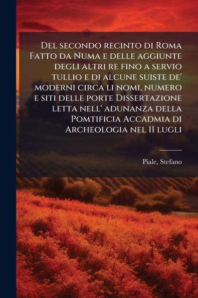 Del secondo recinto di Roma Fatto da Numa e delle aggiunte degli altri re fino a servio tullio e di alcune suiste de' moderni circa li nomi numero e siti delle porte Dissertazione letta nell' adunanza della Pomtificia Accadmia di Archeologia nel 11 lugli