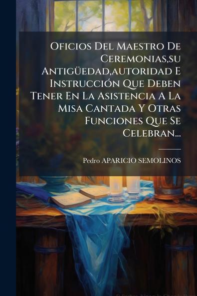 Oficios Del Maestro De Ceremoniassu Antigüedadautoridad E Instrucción Que Deben Tener En La Asistencia A La Misa Cantada Y Otras Funciones Que Se Celebran...