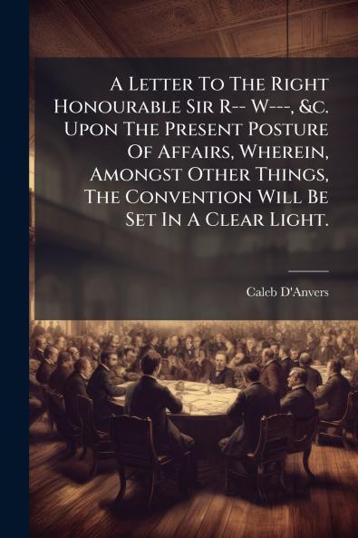 A Letter To The Right Honourable Sir R-- W--- &c. Upon The Present Posture Of Affairs Wherein Amongst Other Things The Convention Will Be Set In A Clear Light.