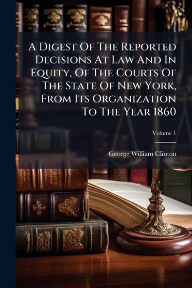 A Digest Of The Reported Decisions At Law And In Equity Of The Courts Of The State Of New York From Its Organization To The Year 1860; Volume 1