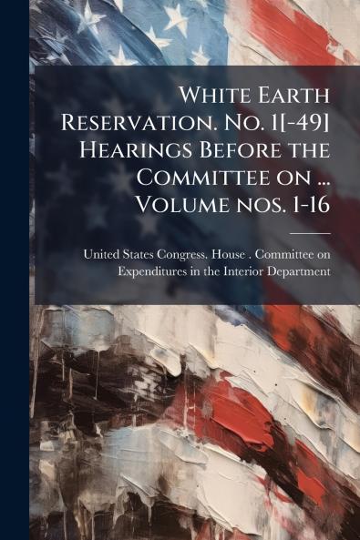 White Earth Reservation. No. 1[-49] Hearings Before the Committee on ... Volume nos. 1-16