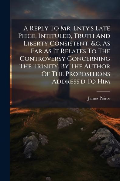A Reply To Mr. Enty's Late Piece Intituled Truth And Liberty Consistent &c. As Far As It Relates To The Controversy Concerning The Trinity. By The Author Of The Propositions Address'd To Him