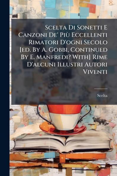 Scelta Di Sonetti E Canzoni De' Più Eccellenti Rimatori D'ogni Secolo [ed. By A. Gobbi Continued By E. Manfredi? With] Rime D'alcuni Illustri Autori Viventi