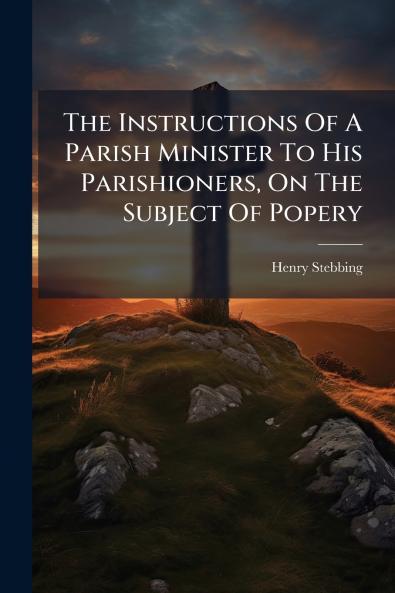 The Instructions Of A Parish Minister To His Parishioners On The Subject Of Popery