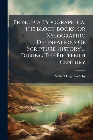 Principia Typographica The Block-books Or Xylographic Delineations Of Scripture History ... During The Fifteenth Century