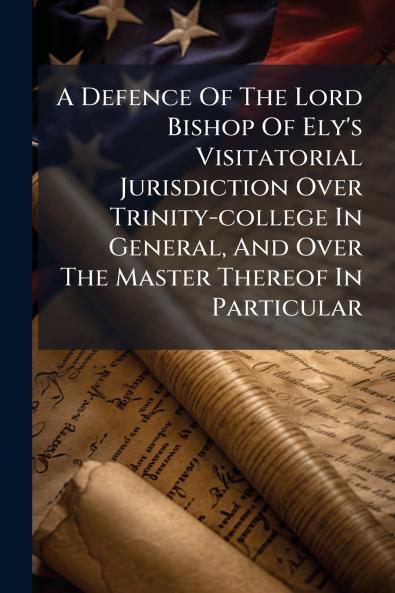 A Defence Of The Lord Bishop Of Ely's Visitatorial Jurisdiction Over Trinity-college In General And Over The Master Thereof In Particular