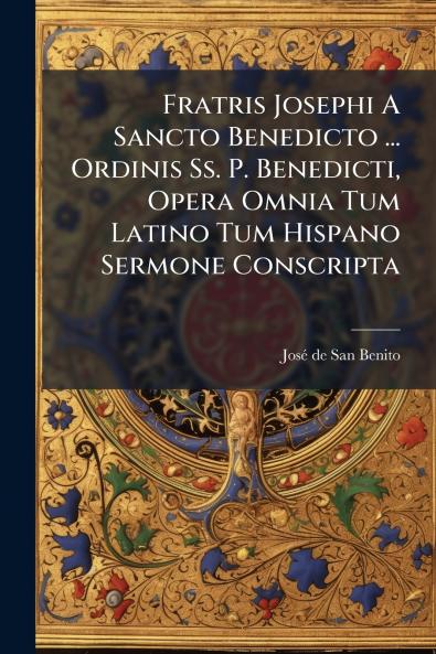 Fratris Josephi A Sancto Benedicto ... Ordinis Ss. P. Benedicti Opera Omnia Tum Latino Tum Hispano Sermone Conscripta