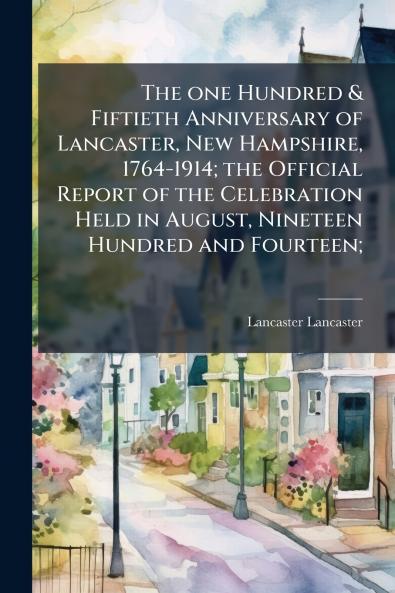 The one Hundred & Fiftieth Anniversary of Lancaster New Hampshire 1764-1914; the Official Report of the Celebration Held in August Nineteen Hundred and Fourteen;