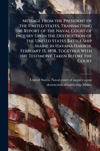 Message From the President of the United States Transmitting the Report of the Naval Court of Inquiry Upon the Destruction of the United States Battle Ship Maine in Havana Harbor February 15 1898 Together With the Testimony Taken Before the Court