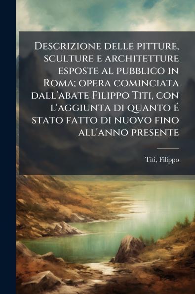 Descrizione delle pitture sculture e architetture esposte al pubblico in Roma; opera cominciata dall'abate Filippo Titi con l'aggiunta di quanto é stato fatto di nuovo fino all'anno presente