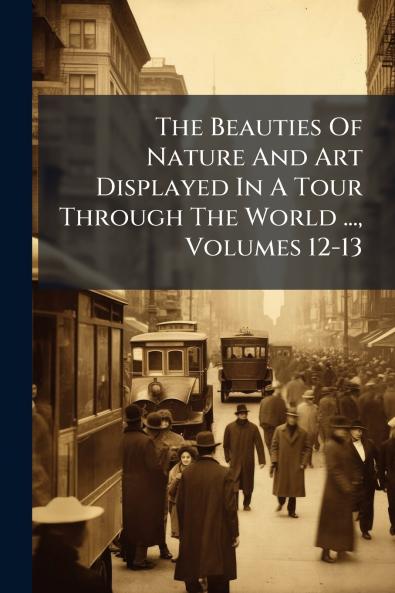 The Beauties Of Nature And Art Displayed In A Tour Through The World ... Volumes 12-13