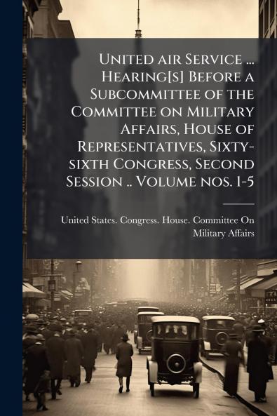 United air Service ... Hearing[s] Before a Subcommittee of the Committee on Military Affairs House of Representatives Sixty-sixth Congress Second Session .. Volume nos. 1-5