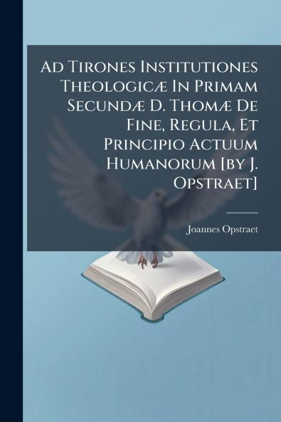 Ad Tirones Institutiones Theologicæ In Primam Secundæ D. Thomæ De Fine Regula Et Principio Actuum Humanorum [by J. Opstraet]